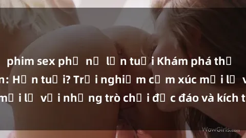 phim sex phụ nữ lớn tuổi Khám phá thế giới sex trực tuyến: Hơn tuổi? Trải nghiệm cảm xúc mới lạ với những trò chơi độc đáo và kích thích người lớn