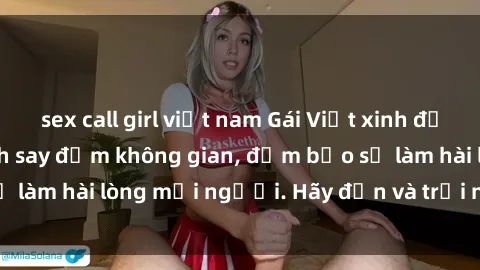 sex call girl việt nam Gái Việt xinh đẹp, nồng nàn làm tình say đắm không gian, đảm bảo sẽ làm hài lòng mọi người. Hãy đến và trải nghiệm ngay!