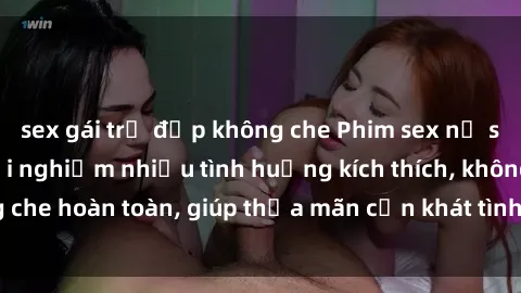 sex gái trẻ đẹp không che Phim sex nữ sinh mới nhất: Trải nghiệm nhiều tình huống kích thích, không che hoàn toàn, giúp thỏa mãn cơn khát tình dục của các bạn trẻ