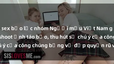 sex bạo lực nhóm Người mẫu Việt Nam gây sốt với loạt shoot ảnh táo bạo, thu hút sự chú ý của công chúng bằng vẻ đẹp quyến rũ và gợi cảm.