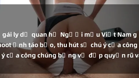 gái ly dị quan hệ Người mẫu Việt Nam gây sốt với loạt shoot ảnh táo bạo, thu hút sự chú ý của công chúng bằng vẻ đẹp quyến rũ và gợi cảm.
