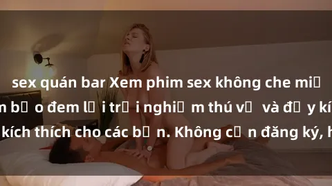 sex quán bar Xem phim sex không che miễn phí tại đây, đảm bảo đem lại trải nghiệm thú vị và đầy kích thích cho các bạn. Không cần đăng ký, hoàn toàn miễn phí.
