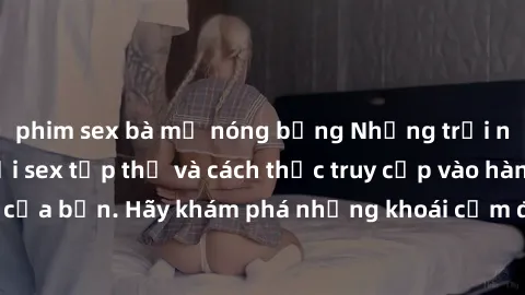 phim sex bà mẹ nóng bỏng Những trải nghiệm mới lạ với sex tập thể và cách thức truy cập vào hành lang đam mê của bạn. Hãy khám phá những khoái cảm đầy kích thích với tập thể hấp dẫn!
