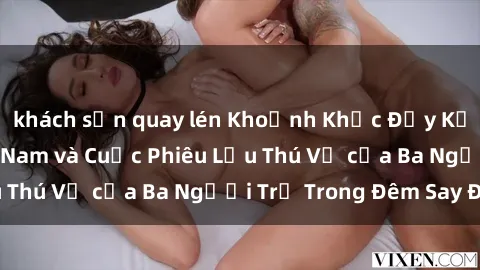 khách sạn quay lén Khoảnh Khắc Đầy Kịch Tính: Sex  Việt Nam và Cuộc Phiêu Lưu Thú Vị của Ba Người Trẻ Trong Đêm Say Đắm
