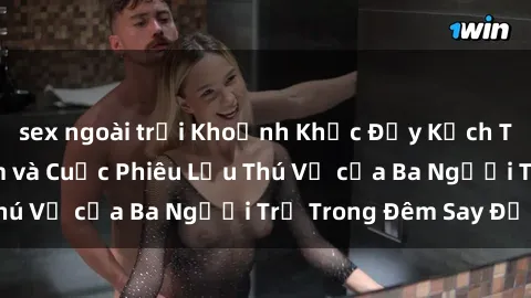 sex ngoài trời Khoảnh Khắc Đầy Kịch Tính: Sex  Việt Nam và Cuộc Phiêu Lưu Thú Vị của Ba Người Trẻ Trong Đêm Say Đắm
