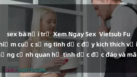 sex bà nội trợ Xem Ngay Sex  Vietsub Full HD - Cùng trải nghiệm cuộc sống tình dục đầy kích thích với những cảnh quan hệ tình dục độc đáo và mãnh liệt trong bộ phim này!