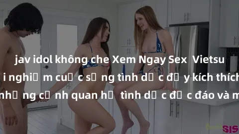 jav idol không che Xem Ngay Sex  Vietsub Full HD - Cùng trải nghiệm cuộc sống tình dục đầy kích thích với những cảnh quan hệ tình dục độc đáo và mãnh liệt trong bộ phim này!