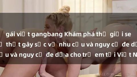 gái việt gangbang Khám phá thế giới sex loli Việt Nam: Sự thật gây sốc về nhu cầu và nguy cơ đe dọa cho trẻ em tại Việt Nam