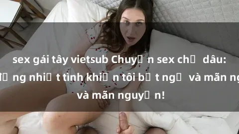 sex gái tây vietsub Chuyện sex chị dâu: hành động nhiệt tình khiến tôi bất ngờ và mãn nguyện!