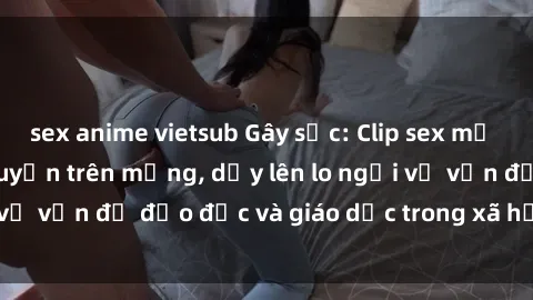 sex anime vietsub Gây sốc: Clip sex mẹ con Việt Nam lan truyền trên mạng, dấy lên lo ngại về vấn đề đạo đức và giáo dục trong xã hội hiện nay.