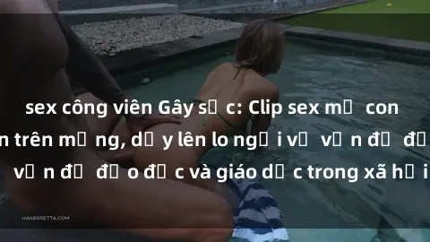 sex công viên Gây sốc: Clip sex mẹ con Việt Nam lan truyền trên mạng, dấy lên lo ngại về vấn đề đạo đức và giáo dục trong xã hội hiện nay.