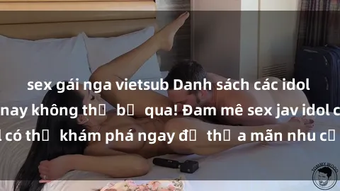 sex gái nga vietsub Danh sách các idol JAV hot nhất hiện nay không thể bỏ qua! Đam mê sex jav idol có thể khám phá ngay để thỏa mãn nhu cầu giải trí của mình!